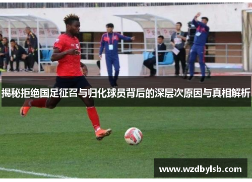 揭秘拒绝国足征召与归化球员背后的深层次原因与真相解析