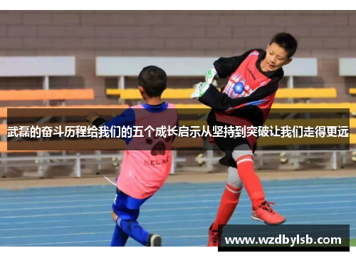 武磊的奋斗历程给我们的五个成长启示从坚持到突破让我们走得更远