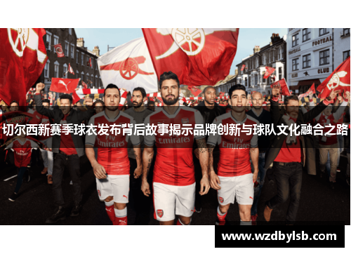 切尔西新赛季球衣发布背后故事揭示品牌创新与球队文化融合之路 切尔西新赛季球衣发布背后故事揭示品牌创新与球队文化融合之路