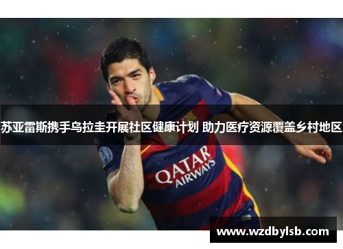 苏亚雷斯携手乌拉圭开展社区健康计划 助力医疗资源覆盖乡村地区 苏亚雷斯携手乌拉圭开展社区健康计划 助力医疗资源覆盖乡村地区