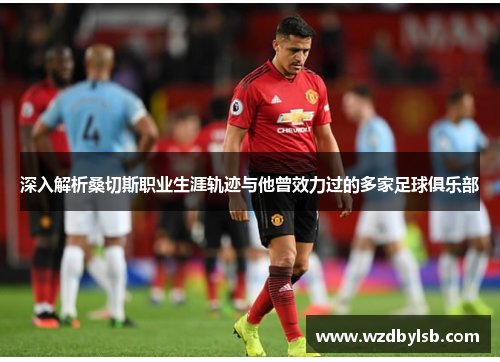 深入解析桑切斯职业生涯轨迹与他曾效力过的多家足球俱乐部